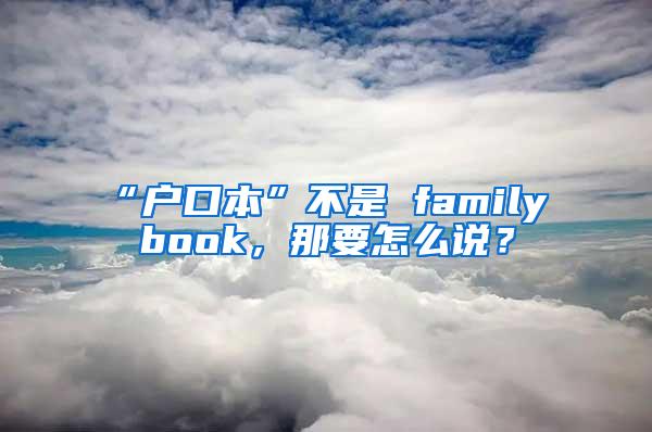 “户口本”不是 family book，那要怎么说？