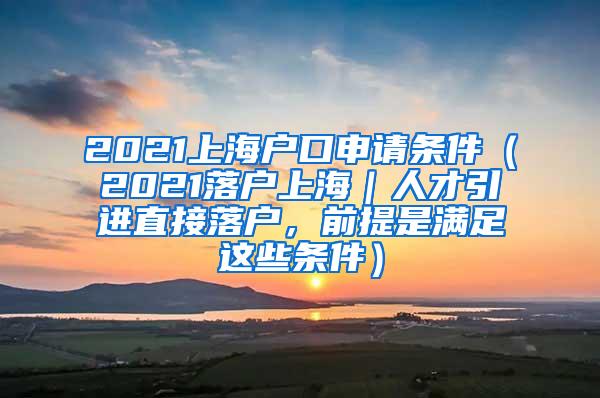 2021上海户口申请条件（2021落户上海｜人才引进直接落户，前提是满足这些条件）