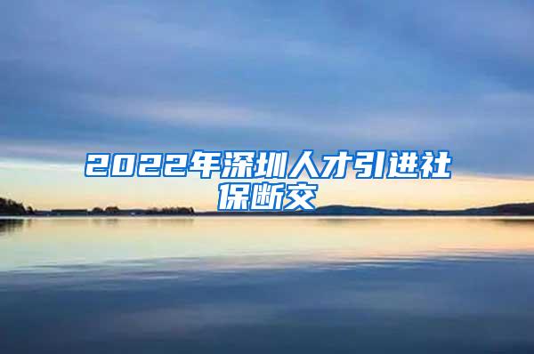 2022年深圳人才引进社保断交