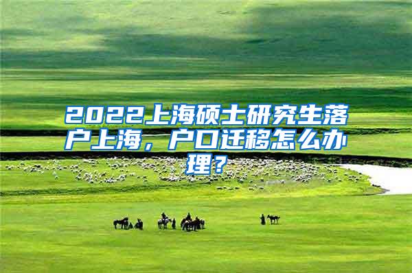 2022上海硕士研究生落户上海，户口迁移怎么办理？