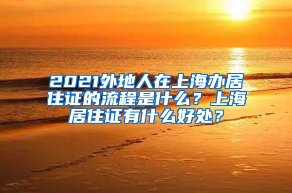 2021外地人在上海办居住证的流程是什么？上海居住证有什么好处？