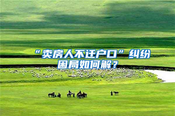 “卖房人不迁户口”纠纷困局如何解？