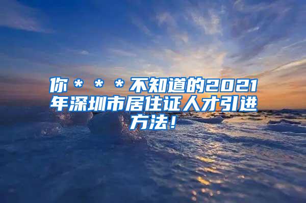 你＊＊＊不知道的2021年深圳市居住证人才引进方法！