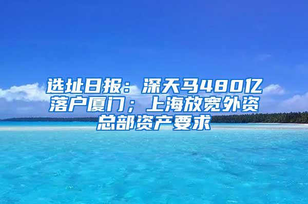 选址日报：深天马480亿落户厦门；上海放宽外资总部资产要求