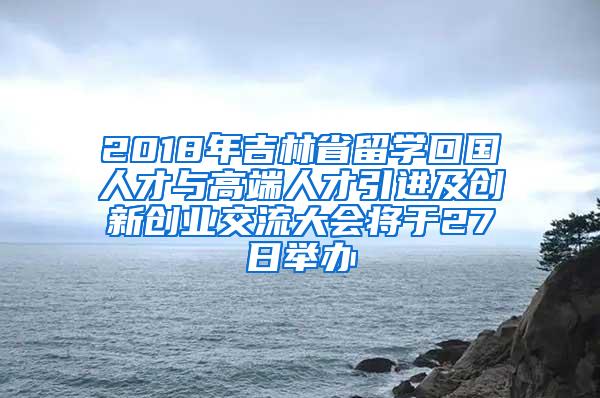 2018年吉林省留学回国人才与高端人才引进及创新创业交流大会将于27日举办