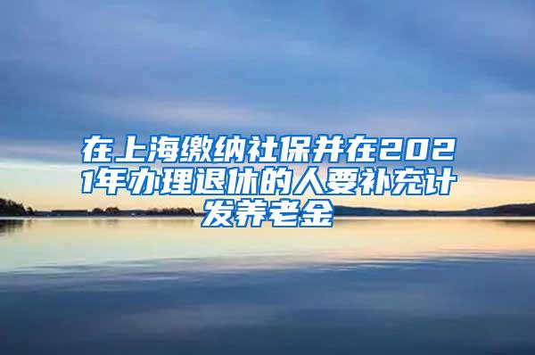 在上海缴纳社保并在2021年办理退休的人要补充计发养老金