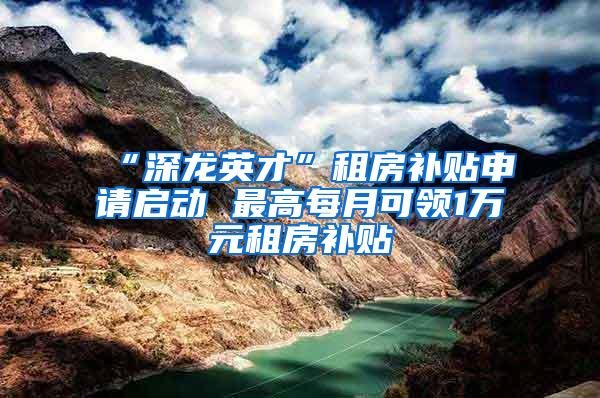 “深龙英才”租房补贴申请启动 最高每月可领1万元租房补贴