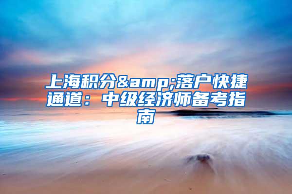 上海积分&落户快捷通道：中级经济师备考指南