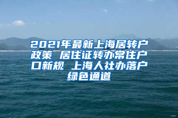 2021年最新上海居转户政策 居住证转办常住户口新规 上海人社办落户绿色通道