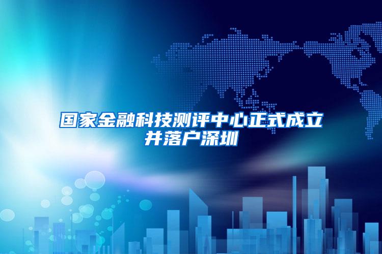 国家金融科技测评中心正式成立并落户深圳