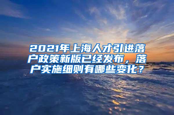 2021年上海人才引进落户政策新版已经发布，落户实施细则有哪些变化？