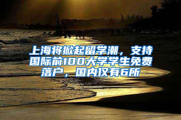 上海将掀起留学潮，支持国际前100大学学生免费落户，国内仅有6所