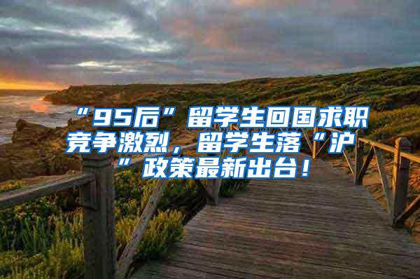 “95后”留学生回国求职竞争激烈，留学生落“沪”政策最新出台！