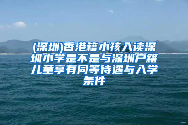 (深圳)香港籍小孩入读深圳小学是不是与深圳户籍儿童享有同等待遇与入学条件