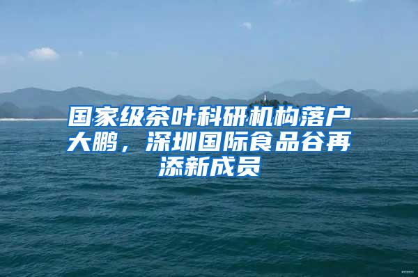 国家级茶叶科研机构落户大鹏，深圳国际食品谷再添新成员