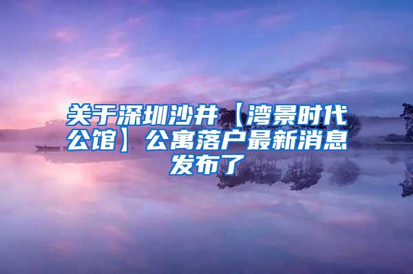 关于深圳沙井【湾景时代公馆】公寓落户最新消息发布了