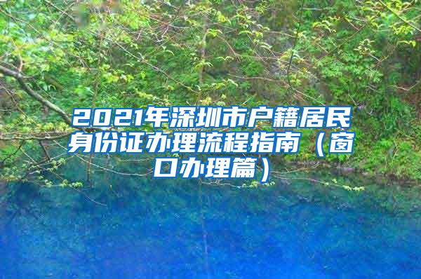 2021年深圳市户籍居民身份证办理流程指南（窗口办理篇）
