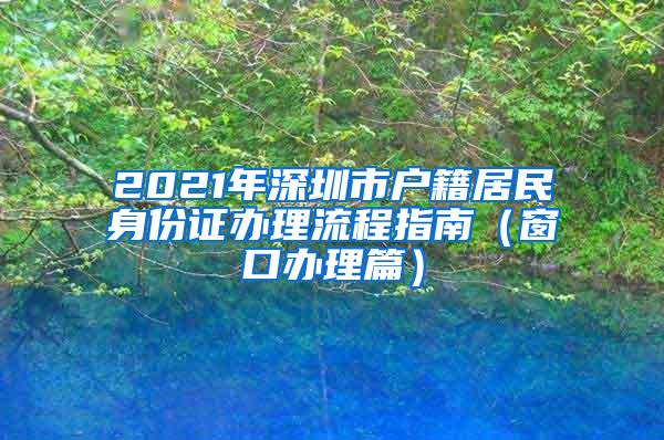 2021年深圳市户籍居民身份证办理流程指南（窗口办理篇）