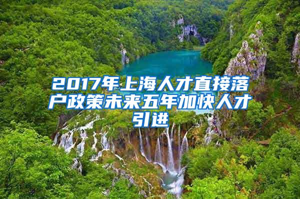 2017年上海人才直接落户政策未来五年加快人才引进