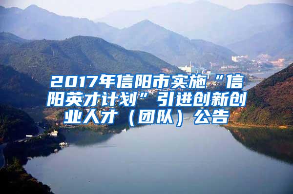 2017年信阳市实施“信阳英才计划”引进创新创业人才（团队）公告