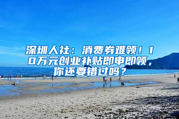 深圳人社：消费券难领！10万元创业补贴即申即领，你还要错过吗？