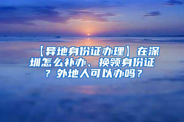 【异地身份证办理】在深圳怎么补办、换领身份证？外地人可以办吗？