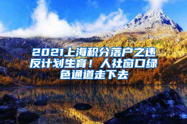 2021上海积分落户之违反计划生育！人社窗口绿色通道走下去