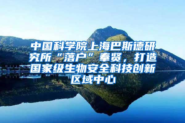 中国科学院上海巴斯德研究所“落户”奉贤，打造国家级生物安全科技创新区域中心