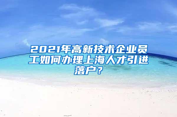 2021年高新技术企业员工如何办理上海人才引进落户？