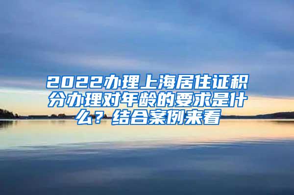 2022办理上海居住证积分办理对年龄的要求是什么？结合案例来看