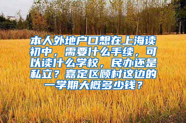 本人外地户口想在上海读初中，需要什么手续，可以读什么学校，民办还是私立？嘉定区顾村这边的一学期大概多少钱？