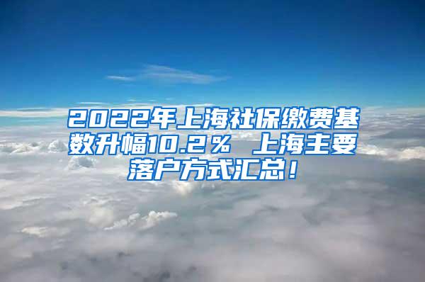 2022年上海社保缴费基数升幅10.2％ 上海主要落户方式汇总！