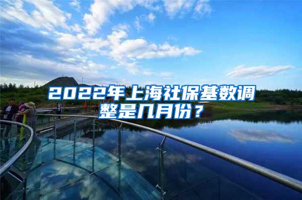 2022年上海社保基数调整是几月份？