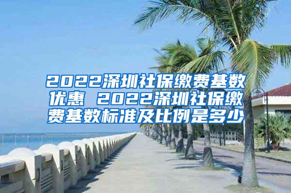 2022深圳社保缴费基数优惠 2022深圳社保缴费基数标准及比例是多少