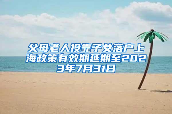 父母老人投靠子女落户上海政策有效期延期至2023年7月31日