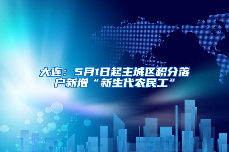 大连：5月1日起主城区积分落户新增“新生代农民工”