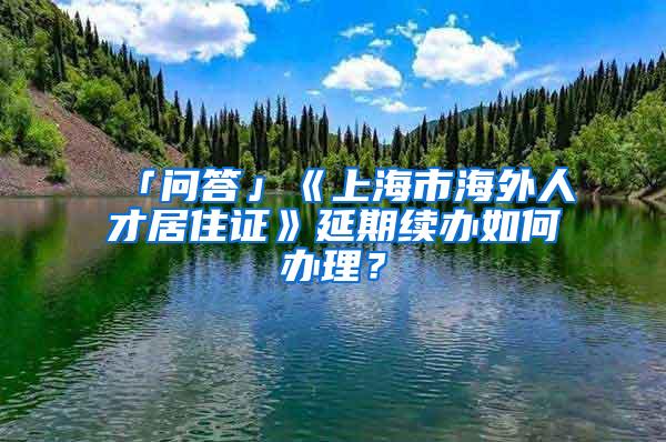 「问答」《上海市海外人才居住证》延期续办如何办理？
