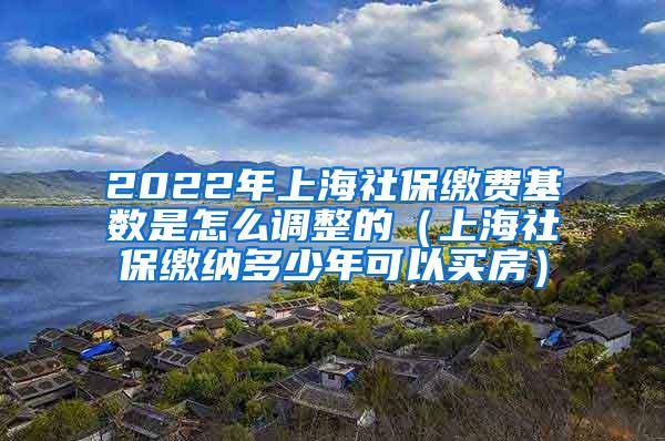 2022年上海社保缴费基数是怎么调整的（上海社保缴纳多少年可以买房）