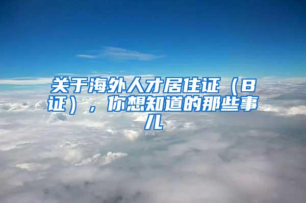 关于海外人才居住证（B证），你想知道的那些事儿