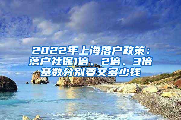 2022年上海落户政策：落户社保1倍、2倍、3倍基数分别要交多少钱