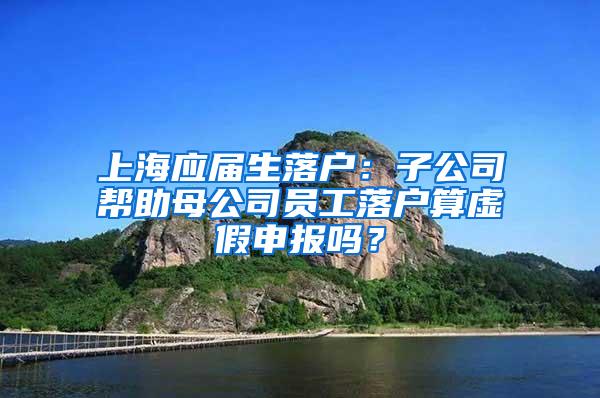 上海应届生落户：子公司帮助母公司员工落户算虚假申报吗？