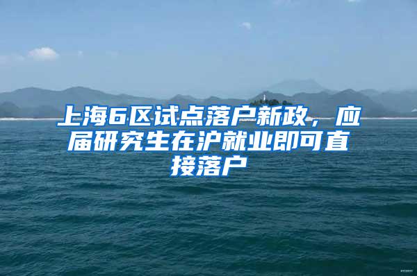 上海6区试点落户新政，应届研究生在沪就业即可直接落户