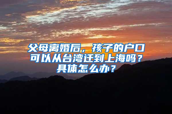 父母离婚后，孩子的户口可以从台湾迁到上海吗？具体怎么办？