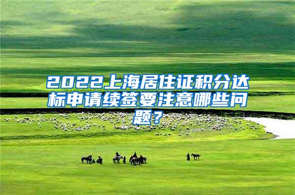2022上海居住证积分达标申请续签要注意哪些问题？