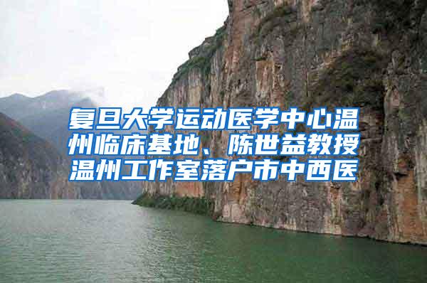 复旦大学运动医学中心温州临床基地、陈世益教授温州工作室落户市中西医