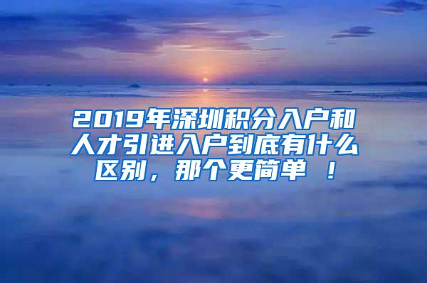 2019年深圳积分入户和人才引进入户到底有什么区别，那个更简单 ！