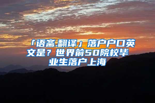 「语斋.翻译」落户户口英文是？世界前50院校毕业生落户上海