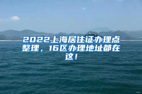 2022上海居住证办理点整理，16区办理地址都在这！