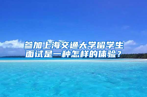 参加上海交通大学留学生面试是一种怎样的体验？