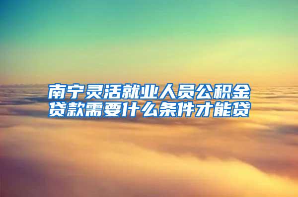 南宁灵活就业人员公积金贷款需要什么条件才能贷